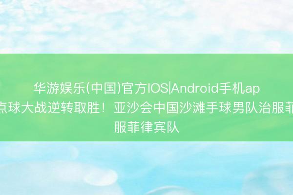 华游娱乐(中国)官方IOS|Android手机app下载 点球大战逆转取胜！亚沙会中国沙滩手球男队治服菲律宾队