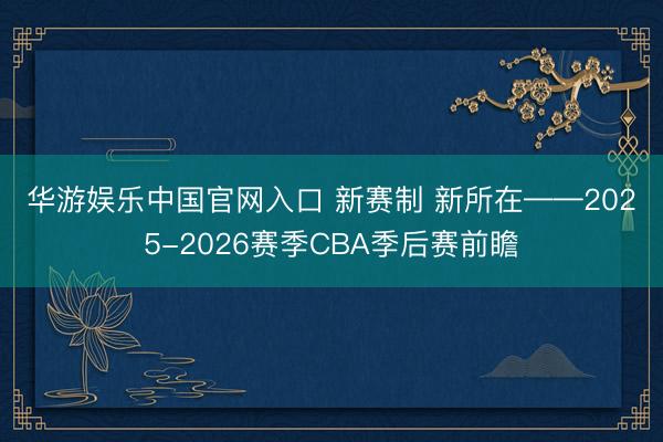 华游娱乐中国官网入口 新赛制 新所在——2025-2026赛季CBA季后赛前瞻