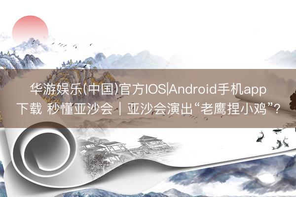 华游娱乐(中国)官方IOS|Android手机app下载 秒懂亚沙会｜亚沙会演出“老鹰捏小鸡”？