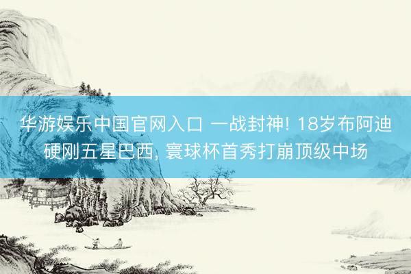 华游娱乐中国官网入口 一战封神! 18岁布阿迪硬刚五星巴西， 寰球杯首秀打崩顶级中场