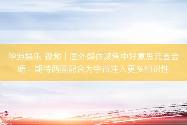 华游娱乐 视频｜国外媒体聚焦中好意思元首会晤：期待两国配合为宇宙注入更多相识性