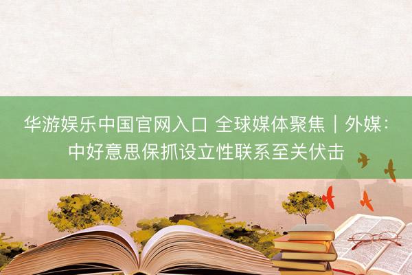 华游娱乐中国官网入口 全球媒体聚焦|外媒:中好意思保抓设立性联系至关伏击