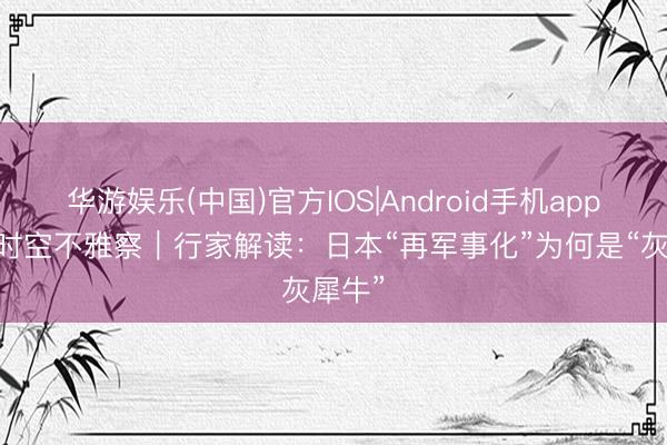 华游娱乐(中国)官方IOS|Android手机app下载 时空不雅察｜行家解读：日本“再军事化”为何是“灰犀牛”