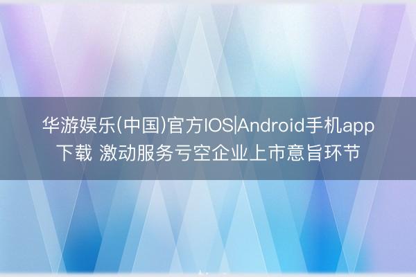 华游娱乐(中国)官方IOS|Android手机app下载 激动服务亏空企业上市意旨环节