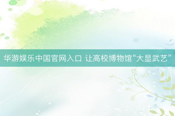 华游娱乐中国官网入口 让高校博物馆“大显武艺”