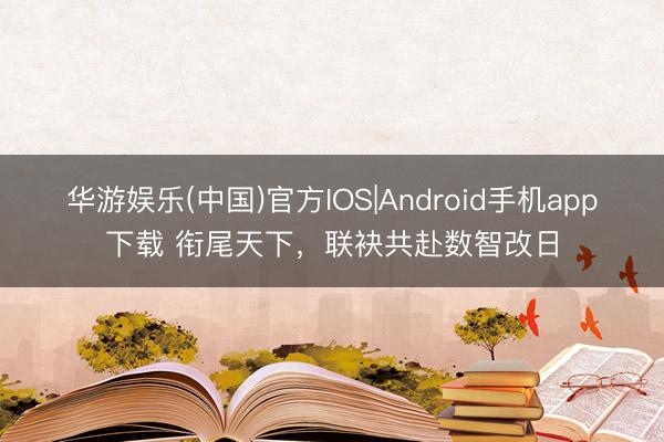 华游娱乐(中国)官方IOS|Android手机app下载 衔尾天下,联袂共赴数智改日