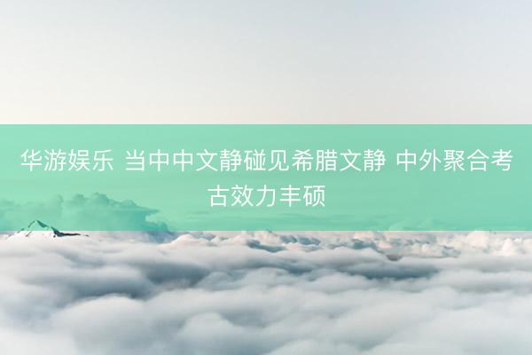 华游娱乐 当中中文静碰见希腊文静 中外聚合考古效力丰硕