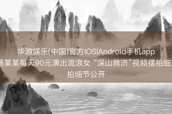 华游娱乐(中国)官方IOS|Android手机app下载 杨某某每天90元演出流浪女 “深山救济”视频摆拍细节公开