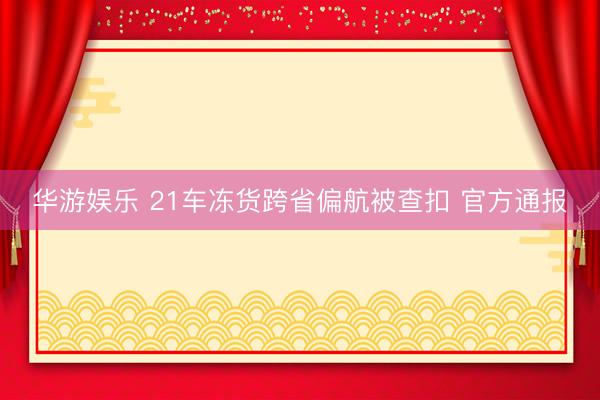 华游娱乐 21车冻货跨省偏航被查扣 官方通报