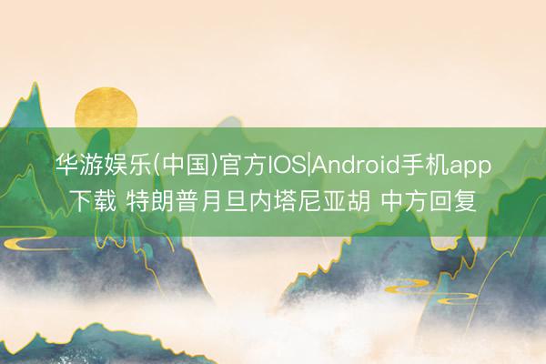 华游娱乐(中国)官方IOS|Android手机app下载 特朗普月旦内塔尼亚胡 中方回复