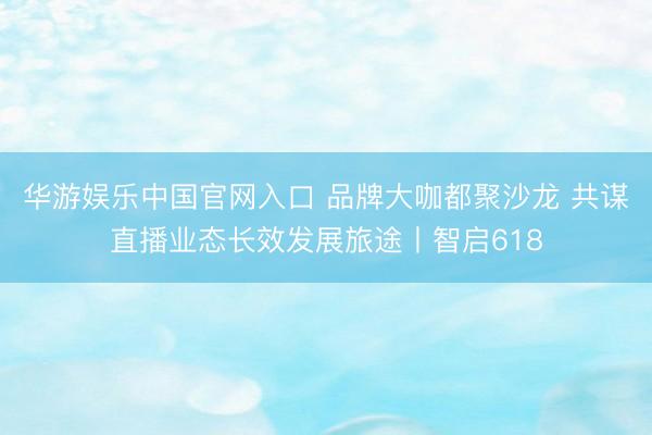 华游娱乐中国官网入口 品牌大咖都聚沙龙 共谋直播业态长效发展旅途丨智启618