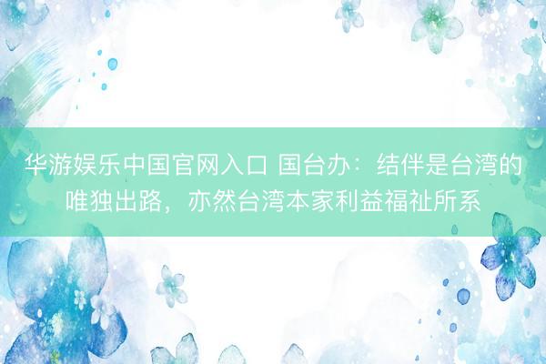 华游娱乐中国官网入口 国台办：结伴是台湾的唯独出路，亦然台湾本家利益福祉所系