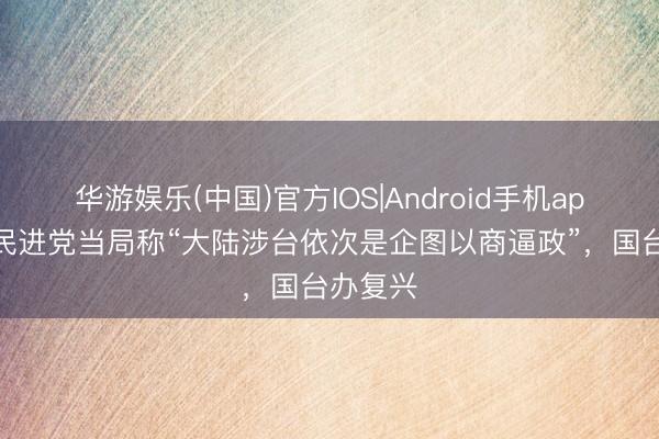 华游娱乐(中国)官方IOS|Android手机app下载 民进党当局称“大陆涉台依次是企图以商逼政”，国台办复兴