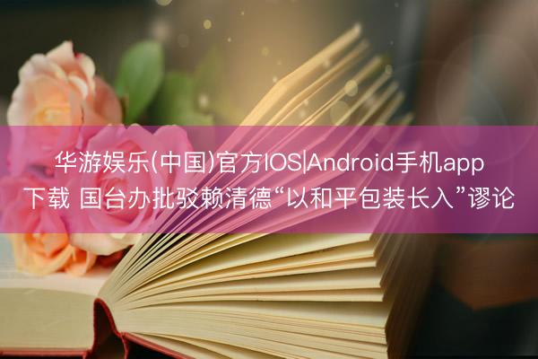 华游娱乐(中国)官方IOS|Android手机app下载 国台办批驳赖清德“以和平包装长入”谬论