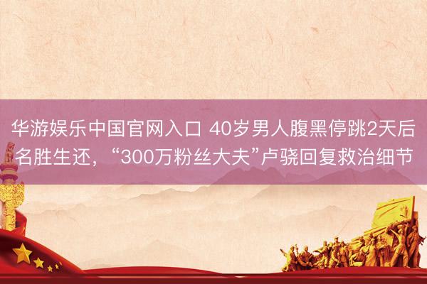 华游娱乐中国官网入口 40岁男人腹黑停跳2天后名胜生还，“300万粉丝大夫”卢骁回复救治细节