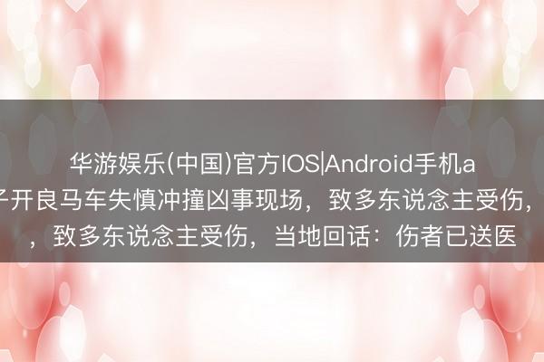 华游娱乐(中国)官方IOS|Android手机app下载 江苏南通一女子开良马车失慎冲撞凶事现场，致多东说念主受伤，当地回话：伤者已送医