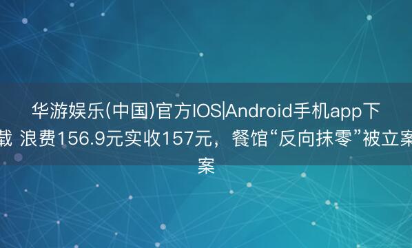 华游娱乐(中国)官方IOS|Android手机app下载 浪费156.9元实收157元，餐馆“反向抹零”被立案