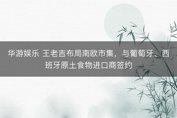 华游娱乐 王老吉布局南欧市集，与葡萄牙、西班牙原土食物进口商签约