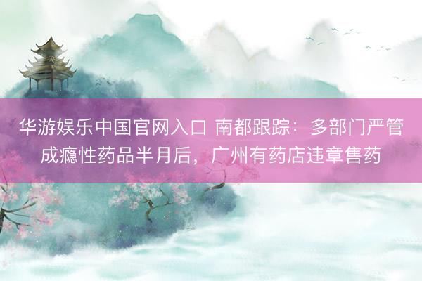 华游娱乐中国官网入口 南都跟踪:多部门严管成瘾性药品半月后,广州有药店违章售药