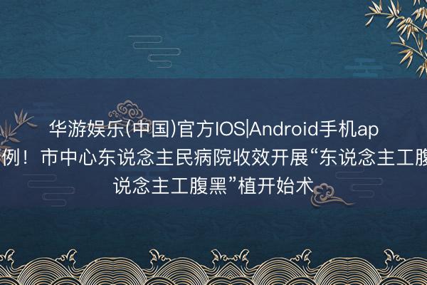 华游娱乐(中国)官方IOS|Android手机app下载 惠州首例！市中心东说念主民病院收效开展“东说念主工腹黑”植开始术