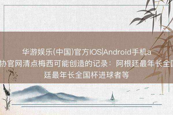 华游娱乐(中国)官方IOS|Android手机app下载 阿足协官网清点梅西可能创造的记录：阿根廷最年长全国杯进球者等