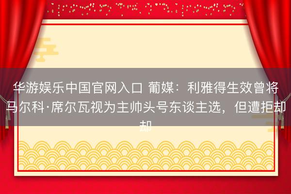 华游娱乐中国官网入口 葡媒:利雅得生效曾将马尔科·席尔瓦视为主帅头号东谈主选,但遭拒却