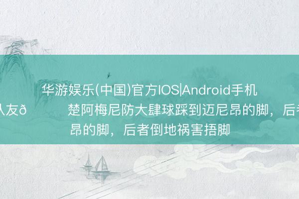 华游娱乐(中国)官方IOS|Android手机app下载 又伤队友👀楚阿梅尼防大肆球踩到迈尼昂的脚，后者倒地祸害捂脚