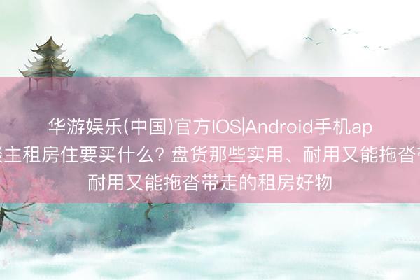 华游娱乐(中国)官方IOS|Android手机app下载 一个东谈主租房住要买什么? 盘货那些实用、耐用又能拖沓带走的租房好物