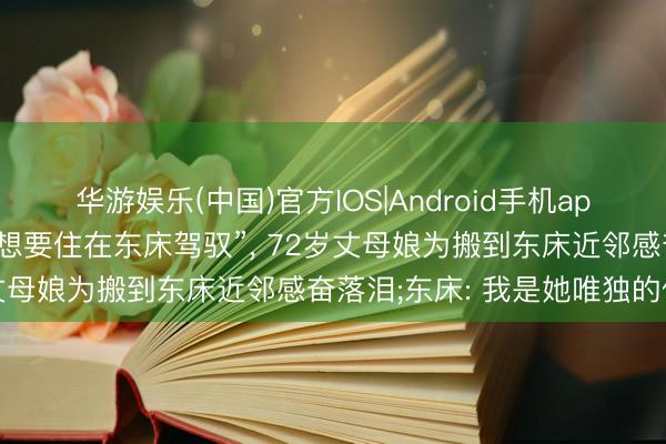 华游娱乐(中国)官方IOS|Android手机app下载 “我即是朝念念暮想要住在东床驾驭”， 72岁丈母娘为搬到东床近邻感奋落泪;东床: 我是她唯独的依靠