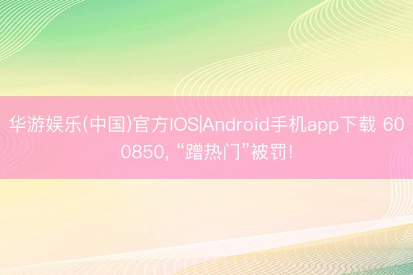 华游娱乐(中国)官方IOS|Android手机app下载 600850， “蹭热门”被罚!