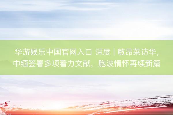 华游娱乐中国官网入口 深度 | 敏昂莱访华，中缅签署多项着力文献，胞波情怀再续新篇