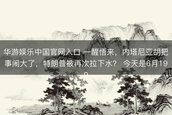 华游娱乐中国官网入口 一醒悟来，内塔尼亚胡把事闹大了，特朗普被再次拉下水？ 今天是6月19