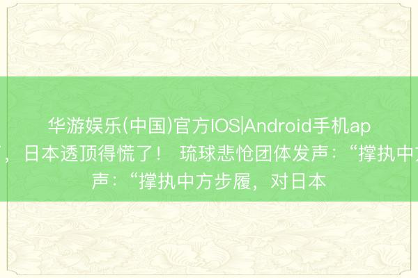 华游娱乐(中国)官方IOS|Android手机app下载 这下好了，日本透顶得慌了！ 琉球悲怆团体发声：“撑执中方步履，对日本