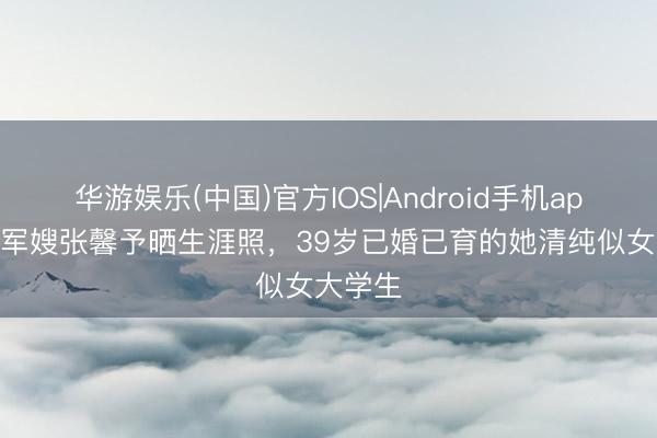 华游娱乐(中国)官方IOS|Android手机app下载 军嫂张馨予晒生涯照,39岁已婚已育的她清纯似女大学生