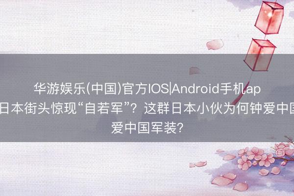 华游娱乐(中国)官方IOS|Android手机app下载 日本街头惊现“自若军”？这群日本小伙为何钟爱中国军装？