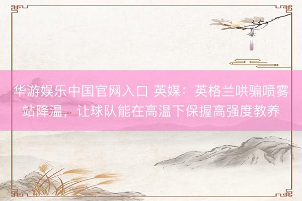 华游娱乐中国官网入口 英媒：英格兰哄骗喷雾站降温，让球队能在高温下保握高强度教养