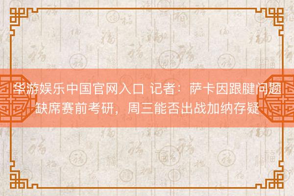 华游娱乐中国官网入口 记者：萨卡因跟腱问题缺席赛前考研，周三能否出战加纳存疑