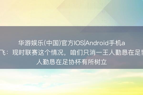 华游娱乐(中国)官方IOS|Android手机app下载 谢鹏飞：现时联赛这个情况，咱们只消一王人勤恳在足协杯有所树立